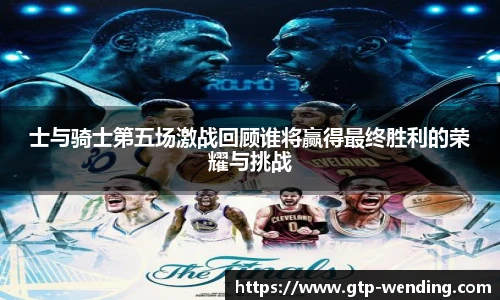 士与骑士第五场激战回顾谁将赢得最终胜利的荣耀与挑战